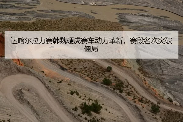 达喀尔拉力赛韩魏硬虎赛车动力革新，赛段名次突破僵局