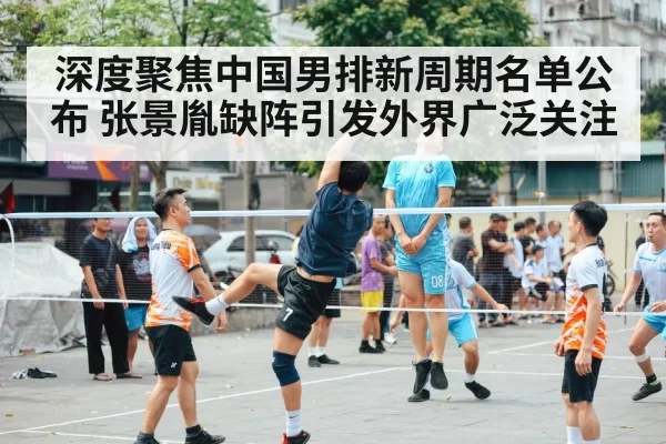 深度聚焦中国男排新周期名单公布 张景胤缺阵引发外界广泛关注